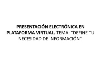 PRESENTACIÓN ELECTRÓNICA EN
PLATAFORMA VIRTUAL. TEMA: “DEFINE TU
     NECESIDAD DE INFORMACIÓN”.
 