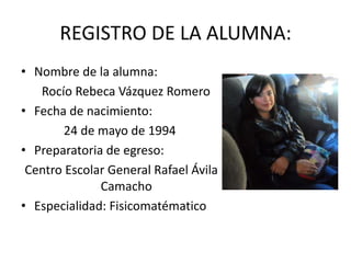REGISTRO DE LA ALUMNA:
• Nombre de la alumna:
   Rocío Rebeca Vázquez Romero
• Fecha de nacimiento:
        24 de mayo de 1994
• Preparatoria de egreso:
 Centro Escolar General Rafael Ávila
              Camacho
• Especialidad: Fisicomatématico
 