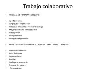 Trabajo colaborativo
•   VENTAJAS DE TRABAJAR EN EQUIPO:

•   Aporte de ideas
•   Amplitud de información
•   Velocidad en cuanto a resolver el trabajo
•   Mayor dinamismo en la actividad
•   Participación
•   Compañerismo
•   Compartir experiencias

•   PROBLEMAS QUE SURGIERON AL DESARROLLAR EL TRABAJO EN EQUIPO

•   Opiniones diferentes
•   Falta de interes
•   Impuntualidad
•   Equidad
•   No llegar a un acuerdo
•   Toma de decisiones
•    Comunicación
 