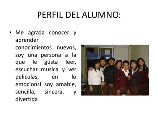 PERFIL DEL ALUMNO:
• Me agrada conocer y
  aprender
  conocimientos nuevos,
  soy una persona a la
  que le gusta leer,
  escuchar musica y ver
  peliculas,    en    lo
  emocional soy amable,
  sencilla,  sincera,  y
  divertida
 