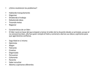 •   ¿Cómo resolvieron los problemas?

•   Hablando tranquilamente
•   Organizar
•   Dividiendo el trabajo
•   Debatiendo ideas
•   Trazando metas
•   Negociar

•   Características de un líder:
•   El líder nació en base del que empezó a tomar el orden de la situación desde un principio, ya que al
    no conocernos bien, ella fue quien rompió el hielo y comenzó a darnos sus ideas y opiniones para
    que agarráramos confianza.

•   Seguridad en sí mismo
•   Optimista
•   Alegre
•   Tolerante
•   Creativo
•   Organizado
•   Persuasivo
•   Coherente
•   Paciente
•   Saber escuchar
•   Abierto a opiniones diferentes
 