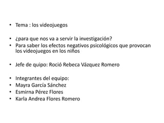 • Tema : los videojuegos

• ¿para que nos va a servir la investigación?
• Para saber los efectos negativos psicológicos que provocan
  los videojuegos en los niños

• Jefe de quipo: Roció Rebeca Vázquez Romero

•   Integrantes del equipo:
•   Mayra García Sánchez
•   Esmirna Pérez Flores
•   Karla Andrea Flores Romero
 