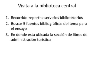 Visita a la biblioteca central

1. Recorrido-reportes-servicios bibliotecarios
2. Buscar 5 fuentes bibliográficas del tema para
   el ensayo
3. En donde esta ubicada la sección de libros de
   administración turística
 