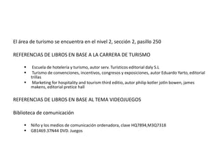 El área de turismo se encuentra en el nivel 2, sección 2, pasillo 250

REFERENCIAS DE LIBROS EN BASE A LA CARRERA DE TURISMO

         Escuela de hotelería y turismo, autor serv. Turísticos editorial daly S.L
         Turismo de convenciones, incentivos, congresos y exposiciones, autor Eduardo Yarto, editorial
         trillas
         Marketing for hospitality and tourism third editio, autor philip kotler jotln bowen, james
         makens, editorial pretice hall

REFERENCIAS DE LIBROS EN BASE AL TEMA VIDEOJUEGOS

Biblioteca de comunicación

        Niño y los medios de comunicación ordenadora, clave HQ7894,M3Q7318
        GB1469.37N44 DVD. Juegos
 
