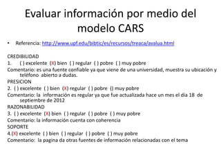 Evaluar información por medio del
                  modelo CARS
•   Referencia: http://www.upf.edu/bibtic/es/recursos/treaca/avalua.html

CREDIBILIDAD
1. ( ) excelente (X) bien ( ) regular ( ) pobre ( ) muy pobre
Comentario: es una fuente confiable ya que viene de una universidad, muestra su ubicación y
       teléfono abierto a dudas.
PRESICION
2. ( ) excelente ( ) bien (X) regular ( ) pobre () muy pobre
Comentario: la información es regular ya que fue actualizada hace un mes el día 18 de
       septiembre de 2012
RAZONABILIDAD
3. ( ) excelente (X) bien ( ) regular ( ) pobre ( ) muy pobre
Comentario: la información cuenta con coherencia
SOPORTE
4.(X) excelente ( ) bien ( ) regular ( ) pobre ( ) muy pobre
Comentario: la pagina da otras fuentes de información relacionadas con el tema
 