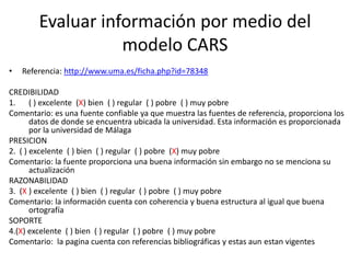 Evaluar información por medio del
                   modelo CARS
•   Referencia: http://www.uma.es/ficha.php?id=78348

CREDIBILIDAD
1. ( ) excelente (X) bien ( ) regular ( ) pobre ( ) muy pobre
Comentario: es una fuente confiable ya que muestra las fuentes de referencia, proporciona los
       datos de donde se encuentra ubicada la universidad. Esta información es proporcionada
       por la universidad de Málaga
PRESICION
2. ( ) excelente ( ) bien ( ) regular ( ) pobre (X) muy pobre
Comentario: la fuente proporciona una buena información sin embargo no se menciona su
       actualización
RAZONABILIDAD
3. (X ) excelente ( ) bien ( ) regular ( ) pobre ( ) muy pobre
Comentario: la información cuenta con coherencia y buena estructura al igual que buena
       ortografía
SOPORTE
4.(X) excelente ( ) bien ( ) regular ( ) pobre ( ) muy pobre
Comentario: la pagina cuenta con referencias bibliográficas y estas aun estan vigentes
 