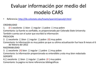 Evaluar información por medio del
                  modelo CARS
•   Referencia: http://lib.colostate.edu/howto/spanish/spevaljrl.html

CREDIBILIDAD
1. (X ) excelente ( ) bien ( ) regular ( ) pobre ( ) muy pobre
Comentario: La fuente es confiable, es proporcionada por Colorado State University
También cuenta con el autor que escribió la información
PRESICION
2. ( ) excelente ( ) bien ( ) regular ( ) pobre (X) muy pobre
Comentario: la información es muy pobre ya que su ultima actualización fue hace 8 meses el 6
       de febrero del 2012
RAZONABILIDAD
3. ( ) excelente (X) bien ( ) regular ( ) pobre ( ) muy pobre
Comentario: la información proporcionada es entendible y esta muy bien redactada
SOPORTE
4.( ) excelente ( ) bien ( ) regular ( ) pobre (X ) muy pobre
Comentario: la pagina no tiene referencias bibliográficas
 