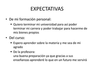 EXPECTATIVAS
• De mi formación personal:
   Quiero terminar mi universidad para así poder
    terminar mi carrera y poder trabajar para hacerme de
    mis bienes propios
• Del curso:
   Espero aprender sobre la materia y me sea de mi
    agrado
   De la profesora:
    una buena preparación ya que gracias a sus
    enseñanzas aprenderé lo que en un futuro me servirá
 
