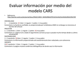Evaluar información por medio del
                 modelo CARS
•   Referencia:
    http://portal.uned.es/pls/portal/docs/PAGE/UNED_MAIN/BIBLIOTECA/GUIAS/GUIAVALORACION.PDF

CREDIBILIDAD
1.      ( ) excelente (X ) bien ( ) regular ( ) pobre ( ) muy pobre
Comentario: La fuente es confiable, es proporcionada por la biblioteca UNED sin embargo no menciona al
        escritor del articulo
PRESICION
2. ( ) excelente ( ) bien ( ) regular ( ) pobre (X) muy pobre
Comentario: la pagina no le a dado el seguimiento correcto ya que a pasado mucho tiempo desde su ultima
        actualización
RAZONABILIDAD
3. ( ) excelente (X) bien ( ) regular ( ) pobre ( ) muy pobre
Comentario: la información proporcionada esta excelentemente bien redactada y con coherencia
SOPORTE
4.(X ) excelente ( ) bien ( ) regular ( ) pobre ( ) muy pobre
Comentario: la pagina muestra evidencias bibliográficas de donde saco la información
 