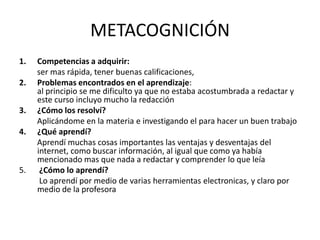 METACOGNICIÓN
1.   Competencias a adquirir:
     ser mas rápida, tener buenas calificaciones,
2.   Problemas encontrados en el aprendizaje:
     al principio se me dificulto ya que no estaba acostumbrada a redactar y
     este curso incluyo mucho la redacción
3.   ¿Cómo los resolví?
     Aplicándome en la materia e investigando el para hacer un buen trabajo
4.   ¿Qué aprendí?
     Aprendí muchas cosas importantes las ventajas y desventajas del
     internet, como buscar información, al igual que como ya había
     mencionado mas que nada a redactar y comprender lo que leía
5.    ¿Cómo lo aprendí?
      Lo aprendí por medio de varias herramientas electronicas, y claro por
     medio de la profesora
 