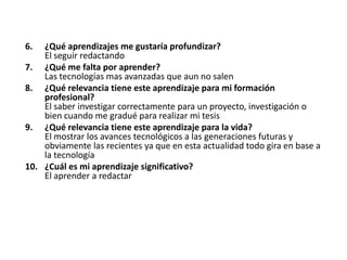 6.  ¿Qué aprendizajes me gustaría profundizar?
    El seguir redactando
7. ¿Qué me falta por aprender?
    Las tecnologías mas avanzadas que aun no salen
8. ¿Qué relevancia tiene este aprendizaje para mi formación
    profesional?
    El saber investigar correctamente para un proyecto, investigación o
    bien cuando me gradué para realizar mi tesis
9. ¿Qué relevancia tiene este aprendizaje para la vida?
    El mostrar los avances tecnológicos a las generaciones futuras y
    obviamente las recientes ya que en esta actualidad todo gira en base a
    la tecnología
10. ¿Cuál es mi aprendizaje significativo?
    El aprender a redactar
 