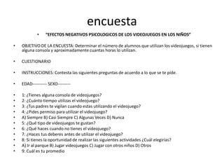 encuesta
            •    “EFECTOS NEGATIVOS PSICOLOGICOS DE LOS VIDEOJUEGOS EN LOS NIÑOS”

•   OBJETIVO DE LA ENCUESTA: Determinar el número de alumnos que utilizan los videojuegos, si tienen
    alguna consola y aproximadamente cuantas horas lo utilizan.

•   CUESTIONARIO

•   INSTRUCCIONES: Contesta las siguientes preguntas de acuerdo a lo que se te pide.

•   EDAD---------- SEXO---------

•   1: ¿Tienes alguna consola de videojuegos?
•   2: ¿Cuánto tiempo utilizas el videojuego?
•   3: ¿Tus padres te vigilan cuando estas utilizando el videojuego?
•   4: ¿Pides permiso para utilizar el videojuego?
•   A) Siempre B) Casi Siempre C) Algunas Veces D) Nunca
•   5: ¿Qué tipo de videojuegos te gustan?
•   6: ¿Qué haces cuando no tienes el videojuego?
•   7: ¿Haces tus deberes antes de utilizar el videojuego?
•   8: Si tienes la oportunidad de realizar las siguientes actividades ¿Cuál elegirías?
•   A) Ir al parque B) Jugar videojuegos C) Jugar con otros niños D) Otros
•   9: Cuál es tu promedio
 