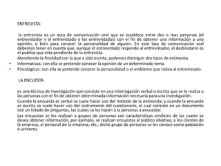 ENTREVISTA:

     la entrevista es un acto de comunicación oral que se establece entre dos o mas personas (el
    entrevistador y el entrevistado o los entrevistados) con el fin de obtener una información o una
    opinión, o bien para conocer la personalidad de alguien. En este tipo de comunicación oral
    debemos tener en cuenta que, aunque el entrevistado responde al entrevistador, el destinatario es
    el publico que esta pendiente de la entrevista.
    Atendiendo la finalidad con la que a sido escrita, podemos distinguir dos tipos de entrevista.
•   Informativas: con ella se pretende conocer la opinión de un determinado tema.
•   Psicológicas: con ella se pretende conocer la personalidad o el ambiente que rodea al entrevistado.

    LA ENCUESTA

    es una técnica de investigación que consiste en una interrogación verbal o escrita que se le realiza a
    las personas con el fin de obtener determinada información necesaria para una investigación.
    Cuando la encuesta es verbal se suele hacer uso del método de la entrevista; y cuando la encuesta
    es escrita se suele hacer uso del instrumento del cuestionario, el cual consiste en un documento
    con un listado de preguntas, las cuales se les hacen a la personas a encuestar.
    Las encuestas se les realizan a grupos de personas con características similares de las cuales se
    desea obtener información, por ejemplo, se realizan encuestas al público objetivo, a los clientes de
    la empresa, al personal de la empresa, etc.; dicho grupo de personas se les conoce como población
    o universo.
 