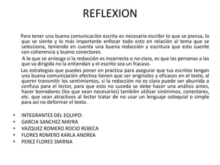 REFLEXION
    Para tener una buena comunicación escrita es necesario escribir lo que se piensa, lo
    que se siente y lo más importante enfocar todo esto en relación al tema que se
    selecciona, teniendo en cuenta una buena redacción y escritura que esto cuente
    con coherencia y bueno conectores.
     A lo que se arriesga si la redacción es incorrecta o no clara, es que las personas a las
    que va dirigida no la entiendan y el escrito sea un fracaso.
    Las estrategias que puedes poner en practica para asegurar que tus escritos tengan
    una buena comunicación efectiva tienen que ser originales y eficaces en el texto, al
    querer transmitir los sentimientos, si la redacción no es clara puede ser aburrida o
    confusa para el lector, para que esto no suceda se debe hacer una análisis antes,
    hacer borradores (los que sean necesarios) también utilizar sinónimos, conectores,
    etc. que sean atractivos al lector tratar de no usar un lenguaje coloquial o simple
    para así no deformar el texto.

•   INTEGRANTES DEL EQUIPO:
•   GARCIA SANCHEZ MAYRA
•   VAZQUEZ ROMERO ROCIO REBECA
•   FLORES ROMERO KARLA ANDREA
•   PEREZ FLORES SMIRNA
 