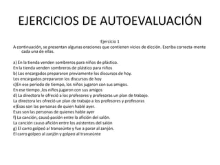 EJERCICIOS DE AUTOEVALUACIÓN
                                              Ejercicio 1
A continuación, se presentan algunas oraciones que contienen vicios de dicción. Escriba correcta-mente
    cada una de ellas.

a) En la tienda venden sombreros para niños de plástico.
En la tienda venden sombreros de plástico para niños
b) Los encargados prepararon previamente los discursos de hoy.
Los encargados prepararon los discursos de hoy
c)En ese período de tiempo, los niños jugaron con sus amigos.
En ese tiempo ,los niños jugaron con sus amigos
d) La directora le ofreció a los profesores y profesoras un plan de trabajo.
La directora les ofreció un plan de trabajo a los profesores y profesoras
e)Esas son las personas de quien hablé ayer.
Esas son las personas de quienes hable ayer
f) La canción, causó pasión entre la afición del salón.
La canción causo afición entre los asistentes del salón
g) El carro golpeó al transeúnte y fue a parar al zanjón.
El carro golpeo al zanjón y golpeo al transeúnte
 