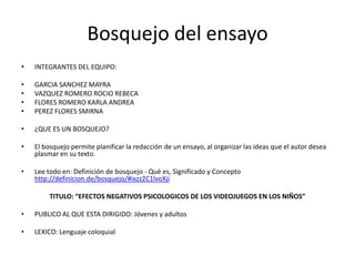 Bosquejo del ensayo
•   INTEGRANTES DEL EQUIPO:

•   GARCIA SANCHEZ MAYRA
•   VAZQUEZ ROMERO ROCIO REBECA
•   FLORES ROMERO KARLA ANDREA
•   PEREZ FLORES SMIRNA

•   ¿QUE ES UN BOSQUEJO?

•   El bosquejo permite planificar la redacción de un ensayo, al organizar las ideas que el autor desea
    plasmar en su texto.

•   Lee todo en: Definición de bosquejo - Qué es, Significado y Concepto
    http://definicion.de/bosquejo/#ixzz2C1lvoXji

         TITULO: “EFECTOS NEGATIVOS PSICOLOGICOS DE LOS VIDEOJUEGOS EN LOS NIÑOS”

•   PUBLICO AL QUE ESTA DIRIGIDO: Jóvenes y adultos

•   LEXICO: Lenguaje coloquial
 