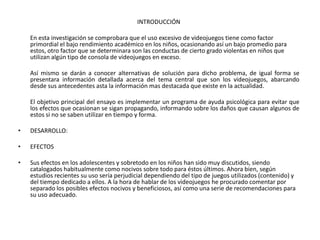 INTRODUCCIÓN

    En esta investigación se comprobara que el uso excesivo de videojuegos tiene como factor
    primordial el bajo rendimiento académico en los niños, ocasionando así un bajo promedio para
    estos, otro factor que se determinara son las conductas de cierto grado violentas en niños que
    utilizan algún tipo de consola de videojuegos en exceso.

    Así mismo se darán a conocer alternativas de solución para dicho problema, de igual forma se
    presentara información detallada acerca del tema central que son los videojuegos, abarcando
    desde sus antecedentes asta la información mas destacada que existe en la actualidad.

    El objetivo principal del ensayo es implementar un programa de ayuda psicológica para evitar que
    los efectos que ocasionan se sigan propagando, informando sobre los daños que causan algunos de
    estos si no se saben utilizar en tiempo y forma.

•   DESARROLLO:

•   EFECTOS

•   Sus efectos en los adolescentes y sobretodo en los niños han sido muy discutidos, siendo
    catalogados habitualmente como nocivos sobre todo para éstos últimos. Ahora bien, según
    estudios recientes su uso sería perjudicial dependiendo del tipo de juegos utilizados (contenido) y
    del tiempo dedicado a ellos. A la hora de hablar de los videojuegos he procurado comentar por
    separado los posibles efectos nocivos y beneficiosos, así como una serie de recomendaciones para
    su uso adecuado.
 