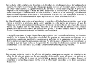 Por un lado, están ampliamente descritos en la literatura los efectos perniciosos derivados del uso
excesivo. El empleo incontrolado de estos juegos puede suponer un desorden grave en la vida de
los niños y adolescentes. El jugador obsesivo, ha perdido el control sobre el juego. Al principio el
empleo de los videojuegos se hace de forma esporádica, a continuación la frecuencia aumenta
hasta hacerse prácticamente diaria. En este momento la situación es de alto riesgo, advirtiéndose
repercusiones sobre otros aspectos de la vida ordinaria. Si la adicción a los videojuegos va a más, el
jugador puede acabar convirtiéndose según algunos autores en un verdadero ludópata.

La vida del jugador gira en torno al videojuego, centrando en él todo el pensamiento y recurriendo
 incluso a mentiras o artimañas para seguir jugando. En este punto, se antepone el uso del
 videojuego a otras actividades como el deporte, la lectura o el contacto con los amigos. Se produce
 incluso una ruptura con la vida social, llevando a un aislamiento de consecuencias nefastas
 (potenciación del individualismo). En los casos más graves, la práctica excesiva de estos juegos lleva
 al niño a una huida del mundo real encerrándose en otro virtual.

La atención puesta en el juego desarrolla un agotamiento y un cansancio del sistema nervioso con
aparición de síntomas de depresión o ansiedad. Se produce en esos casos un deterioro en el
rendimiento académico significativo apreciándose defectos en la capacidad de atención y un
desinterés llamativo por las actividades escolares. Por último, estos niños pierden el control sobre sí
mismos lo cual da lugar incluso a la aparición de síntomas de abstinencia cuando no pueden
practicarlos o se les priva de su uso, unido a un comportamiento impulsivo y violento.

CONCLUSION:

Este ensayo pretende conocer los efectos psicológicos negativos que causan los videojuegos en
niños de 11 años de edad, por lo que recopilara información sobre el tema y se aplicara un
cuestionario a niños de la edad ya mencionada y algunos profesores de grupo, después se
presentara el tema ante padres de familia sobre la información obtenida y se les darán sugerencias
de solución.
 