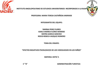 INSTITUTO ANGELOPOLITANO DE ESTUDIOS UNIVERSITARIOS INCORPORADO A LA BUAP


               PROFESORA: MARIA TERESA CASTAÑEDA ANDRADE


                         INTEGRANTES DEL EQUIPO:


                           SMIRNA PEREZ FLORES
                      KARLA ANDREA FLORES ROMERO
                         MAYRA GARCIA SANCHEZ
                      ROCIO REBECA VAZQUEZ ROMERO


                            TEMA DEL ENSAYO:


     “EFECTOS NEGATIVOS PSICOLOGICOS DE LOS VIDEOJUEGOS EN LOS NIÑOS”


                             MATERIA: DHTIC´S


      1° “A”                               ADMINISTRACIÓN TURISTICA
 