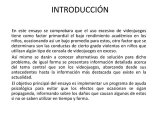INTRODUCCIÓN

En este ensayo se comprobara que el uso excesivo de videojuegos
tiene como factor primordial el bajo rendimiento académico en los
niños, ocasionando así un bajo promedio para estos, otro factor que se
determinara son las conductas de cierto grado violentas en niños que
utilizan algún tipo de consola de videojuegos en exceso.
Así mismo se darán a conocer alternativas de solución para dicho
problema, de igual forma se presentara información detallada acerca
del tema central que son los videojuegos, abarcando desde sus
antecedentes hasta la información más destacada que existe en la
actualidad.
El objetivo principal del ensayo es implementar un programa de ayuda
psicológica para evitar que los efectos que ocasionan se sigan
propagando, informando sobre los daños que causan algunos de estos
si no se saben utilizar en tiempo y forma.
 
