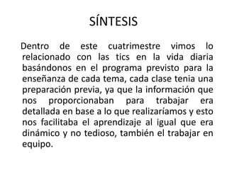 SÍNTESIS
Dentro de este cuatrimestre vimos lo
relacionado con las tics en la vida diaria
basándonos en el programa previsto para la
enseñanza de cada tema, cada clase tenia una
preparación previa, ya que la información que
nos proporcionaban para trabajar era
detallada en base a lo que realizaríamos y esto
nos facilitaba el aprendizaje al igual que era
dinámico y no tedioso, también el trabajar en
equipo.
 
