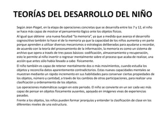 TEORÍAS DEL DESARROLLO DEL NIÑO
Según Jean Piaget, en la etapa de operaciones concretas que se desarrolla entre los 7 y 12, el niño
se hace más capaz de mostrar el pensamiento lógico ante los objetos físicos.
Al igual que obtiene una nueva facultad “la memoria”, ya que a medida que avanza el desarrollo
cognoscitivo también lo hace el de la memoria ya que la capacidad de los niños aumenta y en parte
porque aprenden a utilizar diversos mecanismos o estrategias deliberadas para ayudarse a recordar,
de acuerdo con la teoría del procesamiento de la información, la memoria es como un sistema de
archivo que opera a través de tres pasos básicos: codificación, almacenamiento y recuperación,
esto le permite al niño invertir o regresar mentalmente sobre el proceso que acaba de realizar, una
acción que antes sólo había llevado a cabo físicamente.
El niño también es capaz de retener mentalmente dos o más movimientos, cuando estudia los
objetos y reconcilia datos aparentemente contradictorios. Estas nuevas capacidades mentales se
muestran mediante un rápido incremento en sus habilidades para conservar ciertas propiedades de
los objetos, número y cantidad, a través de los cambios de otras participaciones, para realizar una
clasificación y ordenamiento de los objetos.
Las operaciones matemáticas surgen en este periodo. El niño se convierte en un ser cada vez más
capaz de pensar en objetos físicamente ausentes, apoyado en imágenes vivas de experiencias
pasadas.
Frente a los objetos, los niños pueden formar jerarquías y entender la clasificación de clase en los
diferentes niveles de una estructura.
 