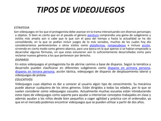 TIPOS DE VIDEOJUEGOS
ESTRATEGIA
Son videojuegos en los que el protagonista debe avanzar en la trama interactuando con diversos personajes
 y objetos. Si bien es cierto que en el pasado el género aventura comprendía una gama de subgéneros y
 estilos más amplia aún si cabe que la que con el paso del tiempo y hasta la actualidad se ha ido
 consolidando, en la que se podían incluir juegos de lo más variados, muchos de los cuales hoy día
 consideraríamos pertenecientes a otros estilos como plataformas, rompecabezas e incluso acción,
 sirviendo en cierto modo como género abanico, para una época en la que apenas si se habían empezado a
 desarrollar algunas fórmulas, sin que estas estuvieran aún lo suficientemente desarrolladas como para
 reclamar nuevos géneros a los que pertenecer por derecho.
DISPAROS
En estos videojuegos el protagonista ha de abrirse camino a base de disparos. Según la temática y
desarrollo pueden clasificarse en diferentes subgéneros como disparos en primera persona,
disparos en tercera persona, acción táctica, videojuegos de disparos de desplazamiento lateral y
videojuegos de pistola.
EDUCATIVOS
Videojuegos cuyo objetivo es dar a conocer al usuario algún tipo de conocimiento. Su mecánica
puede abarcar cualquiera de los otros géneros. Están dirigidos a todas las edades, por lo que se
suelen considerar como videojuegos casuales. Actualmente muchas escuelas están introduciendo
estos tipos de videojuegos como soporte para ayudar a interiorizar conceptos trabajados en clase y
además ayudan a los niños desde bien pequeños a coger agilidad y práctica con el ordenador, ya
que en el mercado podemos encontrar videojuegos que se pueden utilizar a partir de dos años.
 
