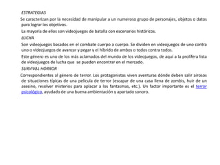 ESTRATEGIAS
Se caracterizan por la necesidad de manipular a un numeroso grupo de personajes, objetos o datos
 para lograr los objetivos.
La mayoría de ellos son videojuegos de batalla con escenarios históricos.
LUCHA
Son videojuegos basados en el combate cuerpo a cuerpo. Se dividen en videojuegos de uno contra
 uno o videojuegos de avanzar y pegar y el híbrido de ambos o todos contra todos.
Este género es uno de los más aclamados del mundo de los videojuegos, de aquí a la prolífera lista
 de videojuegos de lucha que se pueden encontrar en el mercado.
SURVIVAL HORROR
Correspondientes al género de terror. Los protagonistas viven aventuras dónde deben salir airosos
 de situaciones típicas de una película de terror (escapar de una casa llena de zombis, huir de un
 asesino, resolver misterios para aplacar a los fantasmas, etc.). Un factor importante es el terror
 psicológico, ayudado de una buena ambientación y apartado sonoro.
 