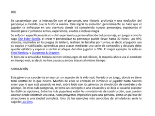 ROL

Se caracterizan por la interacción con el personaje, una historia profunda y una evolución del
personaje a medida que la historia avanza. Para lograr la evolución generalmente se hace que el
jugador se enfrasque en una aventura donde irá conociendo nuevos personajes, explorando el
mundo para ir juntando armas, experiencia, aliados e incluso magia
Se enfocan específicamente en subir experiencia y personalización del personaje, en juegos como la
saga The Elder Scrolls, el crear y personalizar tu personaje puede llevar hasta 30 horas. Los RPG
clásicos, inspirados en los juegos de tablero, realizan las batallas por turnos, es decir, el jugador usa
su equipo y habilidades aprendidas para atacar mediante una serie de comandos y después debe
quedar estático y esperar a recibir el ataque del otro jugador o CPU. El mejor ejemplo de esto es
Final Fantasy, y Dungeons & Dragons
Si bien en la actualidad todavía existen videojuegos de rol clásicos, la mayoría ahora usa el combate
en tiempo real, es decir, no hay pausas y ambos atacan al mismo tiempo

SIMULACIÓN

Este género se caracteriza en marcar un aspecto de la vida real, llevado a un juego, donde se tiene
total control de lo que ocurre. Muchos de ellos se enfocan en inmiscuir al jugador hasta hacerlo
creer que lo que está pasando es real, sobre todo con los géneros de simulación de combate o de
pilotaje. En otras sub-categorías, se toma un concepto o una situación y se deja al usuario explotar
las distintas opciones. Entre las más populares están las simulaciones de construcción, que pueden
abarcar desde construir una casa, hasta proyectos imposibles para una persona, como un parque de
atracciones o una ciudad completa. Uno de los ejemplos más conocidos de simuladores sería la
saga de Los Sims.
 