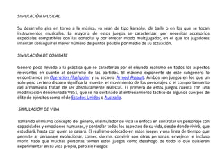 SIMULACIÓN MUSICAL

Su desarrollo gira en torno a la música, ya sean de tipo karaoke, de baile o en los que se tocan
instrumentos musicales. La mayoría de estos juegos se caracterizan por necesitar accesorios
especiales compatibles con las consolas y por ofrecer modo multijugador, en el que los jugadores
intentan conseguir el mayor número de puntos posible por medio de su actuación.

SIMULACIÓN DE COMBATE

Género poco llevado a la práctica que se caracteriza por el elevado realismo en todos los aspectos
relevantes en cuanto al desarrollo de las partidas. El máximo exponente de este subgénero lo
encontramos en Operation Flashpoint y su secuela Armed Assault. Ambos son juegos en los que un
solo pero certero disparo significa la muerte, el movimiento de los personajes o el comportamiento
del armamento tratan de ser absolutamente realistas. El primero de estos juegos cuenta con una
modificación denominada VBS1, que se ha destinado al entrenamiento táctico de algunos cuerpos de
élite de ejércitos como el de Estados Unidos o Australia.

SIMULACIÓN DE VIDA

Tomando el mismo concepto del género, el simulador de vida se enfoca en controlar un personaje con
capacidades y emociones humanas, y controlar todos los aspectos de su vida, desde donde vivirá, que
estudiará, hasta con quien se casará. El realismo colocado en estos juegos y una línea de tiempo que
permite al personaje evolucionar, comer, dormir, convivir con otras personas, envejecer e incluso
morir, hace que muchas personas tomen estos juegos como desahogo de todo lo que quisieran
experimentar en su vida propia, pero sin riesgos
 
