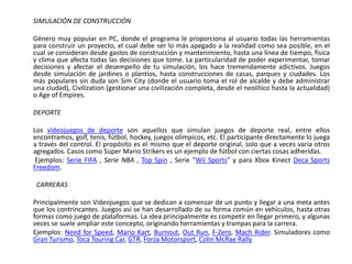 SIMULACIÓN DE CONSTRUCCIÓN

Género muy popular en PC, donde el programa le proporciona al usuario todas las herramientas
para construir un proyecto, el cual debe ser lo más apegado a la realidad como sea posible, en el
cual se consideran desde gastos de construcción y mantenimiento, hasta una línea de tiempo, física
y clima que afecta todas las decisiones que tome. La particularidad de poder experimentar, tomar
decisiones y afectar el desempeño de tu simulación, los hace tremendamente adictivos. Juegos
desde simulación de jardines o plantíos, hasta construcciones de casas, parques y ciudades. Los
más populares sin duda son Sim City (donde el usuario toma el rol de alcalde y debe administrar
una ciudad), Civilization (gestionar una civilización completa, desde el neolítico hasta la actualidad)
o Age of Empires.

DEPORTE

Los videojuegos de deporte son aquellos que simulan juegos de deporte real, entre ellos
encontramos, golf, tenis, fútbol, hockey, juegos olímpicos, etc. El participante directamente lo juega
a través del control. El propósito es el mismo que el deporte original, solo que a veces varía otros
agregados. Casos como Super Mario Strikers es un ejemplo de fútbol con ciertas cosas adheridas.
 Ejemplos: Serie FIFA , Serie NBA , Top Spin , Serie "Wii Sports" y para Xbox Kinect Deca Sports
Freedom.

 CARRERAS

Principalmente son Videojuegos que se dedican a comenzar de un punto y llegar a una meta antes
que los contrincantes. Juegos así se han desarrollado de su forma común en vehículos, hasta otras
formas como juego de plataformas. La idea principalmente es competir en llegar primero, y algunas
veces se suele ampliar este concepto, originando herramientas y trampas para la carrera.
Ejemplos: Need for Speed, Mario Kart, Burnout, Out Run, F-Zero, Mach Rider. Simuladores como
Gran Turismo, Toca Touring Car, GTR, Forza Motorsport, Colin McRae Rally
 