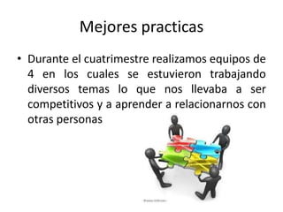Mejores practicas
• Durante el cuatrimestre realizamos equipos de
  4 en los cuales se estuvieron trabajando
  diversos temas lo que nos llevaba a ser
  competitivos y a aprender a relacionarnos con
  otras personas
 