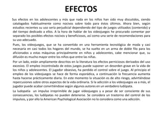 EFECTOS
Sus efectos en los adolescentes y más que nada en los niños han sido muy discutidos, siendo
 catalogados habitualmente como nocivos sobre todo para éstos últimos. Ahora bien, según
 estudios recientes su uso sería perjudicial dependiendo del tipo de juegos utilizados (contenido) y
 del tiempo dedicado a ellos. A la hora de hablar de los videojuegos he procurado comentar por
 separado los posibles efectos nocivos y beneficiosos, así como una serie de recomendaciones para
 su uso adecuado.
Pues, los videojuegos, que se ha convertido en una herramienta tecnológica de moda y casi
 necesaria en casi todos los hogares del mundo, se ha vuelto en un arma de doble filo para los
 aficionados a estas máquinas principalmente en niños y adolecentes, cabe mencionar que, su
 difusión es mucho mayor entre los niños que entre las niñas.
Por un lado, están ampliamente descritos en la literatura los efectos perniciosos derivados del uso
 excesivo. El empleo incontrolado de estos juegos puede suponer un desorden grave en la vida de
 los niños y adolescentes. El jugador obsesivo, ha perdido el control sobre el juego. Al principio el
 empleo de los videojuegos se hace de forma esporádica, a continuación la frecuencia aumenta
 hasta hacerse prácticamente diaria. En este momento la situación es de alto riesgo, advirtiéndose
 repercusiones sobre otros aspectos de la vida ordinaria. Si la adicción a los videojuegos va a más, el
 jugador puede acabar convirtiéndose según algunos autores en un verdadero ludópata.
La ludopatía un impulso irreprimible de jugar videojuegos y a pesar de ser consciente de sus
 consecuencias, los ludópatas no pueden detenerse. Se considera un trastorno del control de los
 impulsos, y por ello la American Psychological Asociación no lo considera como una adicción.
 