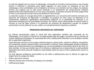 La vida del jugador gira en torno al videojuego, centrando en él todo el pensamiento y recurriendo
    incluso a mentiras o artimañas para seguir jugando. En este punto, se antepone el uso del
    videojuego a otras actividades como el deporte, la lectura o el contacto con los amigos. Se produce
    incluso una ruptura con la vida social, llevando a un aislamiento de consecuencias nefastas
    (potenciación del individualismo). En los casos más graves, la práctica excesiva de estos juegos lleva
    al niño a una huida del mundo real encerrándose en otro virtual.
    La atención puesta en el juego desarrolla un agotamiento y un cansancio del sistema nervioso con
    aparición de síntomas de depresión o ansiedad. Se produce en esos casos un deterioro en el
    rendimiento académico significativo apreciándose defectos en la capacidad de atención y un
    desinterés llamativo por las actividades escolares. Por último, estos niños pierden el control sobre sí
    mismos lo cual da lugar incluso a la aparición de síntomas de abstinencia cuando no pueden
    practicarlos o se les priva de su uso, unido a un comportamiento impulsivo y violento.

                               PROBLEMAS DERIVADOS DEL CONTENIDO

    Los efectos perjudiciales sobre la salud del niño dependen también del contenido de los
     videojuegos. Si se centra el interés en un determinado tipo de juegos, la práctica de los mismos se
     vuelve repetitiva limitándose la creatividad del niño o adolescente llevando a una verdadera atrofia
     de la capacidad imaginativa.
     Especialmente nocivos son los juegos violentos (guerra, destrucción, violencia callejera, atropellos),
     con contenido racista o sexista (mujer como premio o víctima). Estos videojuegos pueden introducir
     pautas de comportamiento muy patológicas en una personalidad en formación como la del niño. En
     este sentido, no hay que olvidar que en la infancia y adolescencia el desarrollo de la personalidad
     depende entre otras cosas de modelos o estereotipos sobre los que el niño o adolescente centra su
     atención.
     He aquí algunos problemas presentados en los niños y adolescentes que se afanan en jugar por
     largas horas los juegos de video:
•    Pobres destrezas sociales
•    Falta de tiempo para la familia, el trabajo y los estudios
•    Calificaciones bajas
 