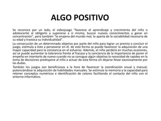 ALGO POSITIVO
Se reconoce por un lado, el videojuego "favorece el aprendizaje y crecimiento del niño o
adolescente al obligarlo a superarse a sí mismo, buscar nuevos conocimientos y ganar en
concentración", pero también "lo enajena del mundo real, lo aparta de la sociabilidad necesaria de
su edad y trastoca su individualidad".
La consecución de un determinado objetivo por parte del niño para lograr un premio o concluir el
juego, estimula a éste a perseverar en él. de esta forma se puede favorecer la adquisición de una
mayor capacidad para la constancia en el esfuerzo. Además, el niño perderá en muchas ocasiones,
así se puede aumentar la tolerancia frente al fracaso y la conciencia de la importancia de poner el
empeño en intentarlo de nuevo cuando no se consigue algún objetivo.la necesidad de rapidez en la
toma de decisiones predispone al niño a actuar de esta forma sin dejarse llevar excesivamente por
las dudas.
También los juegos son beneficiosos a la hora de favorecer la coordinación visual y manual,
potenciándose la adquisición de habilidades manuales. Se estimula la memoria y la capacidad para
retener conceptos numéricos e identificación de colores facilitando el contacto del niño con el
entorno informático.
 