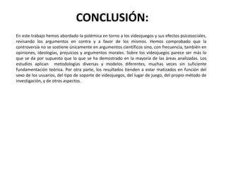 CONCLUSIÓN:
En este trabajo hemos abordado la polémica en torno a los videojuegos y sus efectos psicosociales,
revisando los argumentos en contra y a favor de los mismos. Hemos comprobado que la
controversia no se sostiene únicamente en argumentos científicos sino, con frecuencia, también en
opiniones, ideologías, prejuicios y argumentos morales. Sobre los videojuegos parece ser más lo
que se da por supuesto que lo que se ha demostrado en la mayoría de las áreas analizadas. Los
estudios aplican metodologías diversas y modelos diferentes, muchas veces sin suficiente
fundamentación teórica. Por otra parte, los resultados tienden a estar matizados en función del
sexo de los usuarios, del tipo de soporte de videojuegos, del lugar de juego, del propio método de
investigación, y de otros aspectos.
 