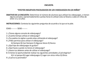 ENCUESTA

              “EFECTOS NEGATIVOS PSICOLOGICOS DE LOS VIDEOJUEGOS EN LOS NIÑOS”

OBJETIVO DE LA ENCUESTA: Determinar el número de alumnos que utilizan los videojuegos, si tienen
   alguna consola y aproximadamente cuantas horas lo utilizan esta se llevara a cabo en niños de
   entre 11 y 12 años

INSTRUCCIONES: Contesta las siguientes preguntas de acuerdo a lo que se te pide.

EDAD---------- SEXO---------

1: ¿Tienes alguna consola de videojuegos?
2: ¿Cuánto tiempo utilizas el videojuego?
3: ¿Tus padres te vigilan cuando estas utilizando el videojuego?
4: ¿Pides permiso para utilizar el videojuego?
        A) Siempre B) Casi Siempre C) Algunas Veces D) Nunca
5: ¿Qué tipo de videojuegos te gustan?
6: ¿Qué haces cuando no tienes el videojuego?
7: ¿Haces tus deberes antes de utilizar el videojuego?
8: Si tienes la oportunidad de realizar las siguientes actividades ¿Cuál elegirías?
        A) Ir al parque B) Jugar videojuegos C) Jugar con otros niños D) Otros
9: ¿Cuál es tu promedio?
 