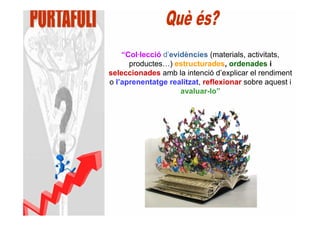 “Col·lecció d’evidències (materials, activitats,
      productes…) estructurades, ordenades i
seleccionades amb la intenció d’explicar el rendiment
o l’aprenentatge realitzat, reflexionar sobre aquest i
                     avaluar-lo”
 