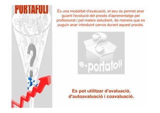 És una modalitat d'avaluació, el seu ús permet anar
   guiant l'evolució del procés d'aprenentatge pel
professorat i pel mateix estudiant, de manera que es
puguin anar introduint canvis durant aquest procés.




         Es pot utilitzar d'avaluació,
       d'autoavaluació i coavaluació.
 