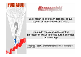 La consciència que tenim dels passos que
      seguim en la resolució d'una tasca.



     El grau de consciència dels nostres
processos cognitius i afectius durant el procés
               d'aprenentatge.


Potser se li podria anomenar coneixement autoreflexiu
(Burón, 1996)
 