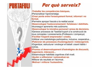 •Treballar les competències bàsiques.
•Personalitzar l'aprenentatge.
•Crear ponts entre l'ensenyament formal, informal i no
formal.
•Permetre apropar l'escola a la realitat social.
•Desenvolupar l'autoconeixement: fortaleses i debilitats.
•Aconseguir aprenents més autònoms.
•Desenvolupar la iniciativa personal i presa de decisions.
•Generar processos de "bastida"suport a la construcció de
nous conceptes i coneixements.(Professors i companys)
•Facilitar l'esperit emprenedor i creatiu.
•Utilitzar una metodologia participativa, inclusiva, cooperativa...
•Potenciar els processos d'autoregulació i metacognició.
•Organitzar, estructurar i endreçar el treball: creant hàbits i
rutines.
•Promou el desenvolupament d'estratègies de discussió,
negociació, interacció...
•Desenvolupar habilitats cognitives d'alt nivell.
•Ajudar a reflexionar i autoavaluar-se.
•Millorar els resultats en l'alumnat.
•Motivar i millorar l'autoestima.
 