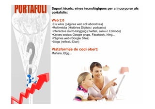 Suport tècnic: eines tecnològiques per a incorporar als
portafolis:

Web 2.0
•Els wikis (pàgines web col·laboratives)
•Multimèdia (Històries Digitals i podcasts)
•Interactive micro-blogging (Twitter, Jaiku o Edmodo)
•Xarxes socials Google grups, Facebook, Ning...
•Pàgines web (Google Sites)
•Blogs (reflexiu Diari)

Plataformes de codi obert:
Mahara, Elgg...
 