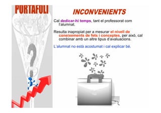 Cal dedicar-hi temps, tant el professorat com
  l’alumnat.
Resulta inapropiat per a mesurar el nivell de
  coneixements de fets i conceptes, per això, cal
  combinar amb un altre tipus d’avaluacions.
L’alumnat no està acostumat i cal explicar bé.
 