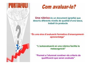 Una rúbrica és un document (graella) que
  descriu diferents nivells de qualitat d’una tasca,
                 treball i/o producte




“És una eina d’avaluació formativa d’ensenyament-
                  aprenentatge”



     “L’autoavaluació en una rúbrica facilita la
                  metacognició”


    “Permet a l’alumnat conèixer els criteris de
         qualificació que seran avaluats”
 