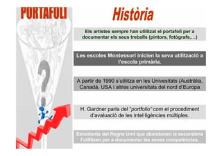 Els artistes sempre han utilitzat el portafoli per a
  documentar els seus treballs (pintors, fotògrafs,…)


Les escoles Montessori inicien la seva utilització a
               l’escola primària.


A partir de 1990 s’utilitza en les Univesitats (Austràlia,
 Canadà, USA i altres universitats del nord d’Europa



 H. Gardner parla del “portfolio” com el procediment
     d’avaluació de les intel·ligències múltiples.


Estudiants del Regne Unit que abandonen la secundària
 l’utilitzen per a documentar les seves competències.
 