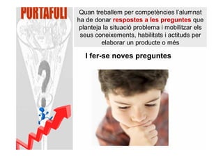 Quan treballem per competències l’alumnat
ha de donar respostes a les preguntes que
 planteja la situació problema i mobilitzar els
 seus coneixements, habilitats i actituds per
         elaborar un producte o més

   I fer-se noves preguntes
 