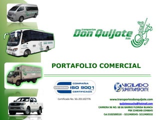 www.transportesdonquijote.com
quijoteescucha@hotmail.com
CARRERA 96 NO. 68 66 BARRIO FLORIDA BLANCA
PBX 2248348-2248645
Cel.3102500510 - 3212400545- 3212400532
Certificado No. SG-201102776
PORTAFOLIO COMERCIAL
 