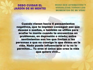 Cuando vienen hacia ti pensamientos
negativos, que te impiden conseguir eso que
  deseas o sueñas, o también se utiliza para
  acallar la mente cuando te encuentras en
    problemas, en depresión o miedo; estos
     sentimientos son los que limitan a las
personas a que no consiga lo que desea en la
   vida. Nada puede influenciarte si tu no lo
 permites… Tu eres el único que crea la vida
               que quiere vivir...
 