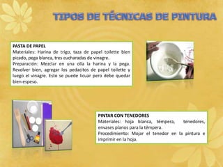 PASTA DE PAPEL
Materiales: Harina de trigo, taza de papel toilette bien
picado, pega blanca, tres cucharadas de vinagre.
Preparación: Mezclar en una olla la harina y la pega.
Revolver bien, agregar los pedacitos de papel toilette y
luego el vinagre. Esto se puede licuar pero debe quedar
bien espeso.




                                        PINTAR CON TENEDORES
                                        Materiales: hoja blanca, témpera,    tenedores,
                                        envases planos para la témpera.
                                        Procedimiento: Mojar el tenedor en la pintura e
                                        imprimir en la hoja.
 