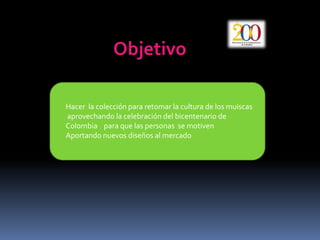 ObjetivoHacer  la colección para retomar la cultura de los muiscas   aprovechando la celebración del bicentenario de  Colombia    para que las personas  se motiven Aportando nuevos diseños al mercado